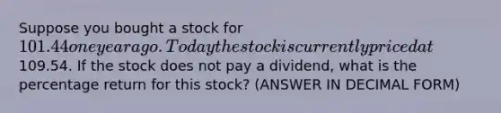 Suppose you bought a stock for 101.44 one year ago. Today the stock is currently priced at109.54. If the stock does not pay a dividend, what is the percentage return for this stock? (ANSWER IN DECIMAL FORM)