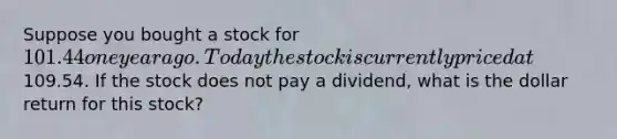 Suppose you bought a stock for 101.44 one year ago. Today the stock is currently priced at109.54. If the stock does not pay a dividend, what is the dollar return for this stock?