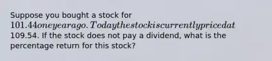 Suppose you bought a stock for 101.44 one year ago. Today the stock is currently priced at109.54. If the stock does not pay a dividend, what is the percentage return for this stock?