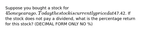 Suppose you bought a stock for 45 one year ago. Today the stock is currently priced at47.42. If the stock does not pay a dividend, what is the percentage return for this stock? (DECIMAL FORM ONLY NO %)