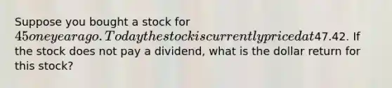 Suppose you bought a stock for 45 one year ago. Today the stock is currently priced at47.42. If the stock does not pay a dividend, what is the dollar return for this stock?