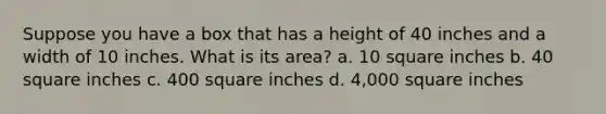 Suppose you have a box that has a height of 40 inches and a width of 10 inches. What is its area? a. 10 square inches b. 40 square inches c. 400 square inches d. 4,000 square inches