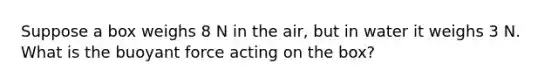 Suppose a box weighs 8 N in the air, but in water it weighs 3 N. What is the buoyant force acting on the box?