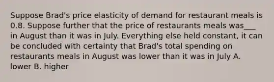 Suppose Brad's price elasticity of demand for restaurant meals is 0.8. Suppose further that the price of restaurants meals was___ in August than it was in July. Everything else held constant, it can be concluded with certainty that Brad's total spending on restaurants meals in August was lower than it was in July A. lower B. higher