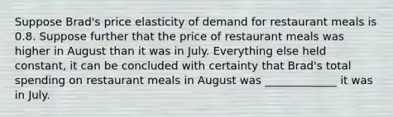 Suppose Brad's price elasticity of demand for restaurant meals is 0.8. Suppose further that the price of restaurant meals was higher in August than it was in July. Everything else held constant, it can be concluded with certainty that Brad's total spending on restaurant meals in August was _____________ it was in July.