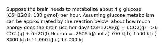 Suppose the brain needs to metabolize about 4 g glucose (C6H12O6, 180 g/mol) per hour. Assuming glucose metabolism can be approximated by the reaction below, about how much energy does the brain use her day? C6H12O6(g) + 6CO2(g) -->6 CO2 (g) + 6H2O(l) Hcomb = -2808 kJ/mol a) 700 kJ b) 1500 kJ c) 8400 kJ d) 11 000 kJ e) 17 000 kJ