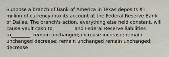 Suppose a branch of Bank of America in Texas deposits 1 million of currency into its account at the Federal Reserve Bank of Dallas. The branch's action, everything else held constant, will cause vault cash to ________ and Federal Reserve liabilities to________. remain unchanged; increase increase; remain unchanged decrease; remain unchanged remain unchanged; decrease