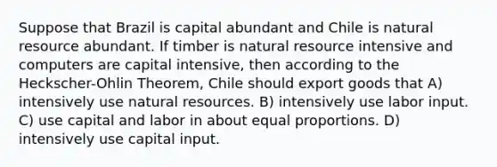 Suppose that Brazil is capital abundant and Chile is natural resource abundant. If timber is natural resource intensive and computers are capital intensive, then according to the Heckscher-Ohlin Theorem, Chile should export goods that A) intensively use <a href='https://www.questionai.com/knowledge/k6l1d2KrZr-natural-resources' class='anchor-knowledge'>natural resources</a>. B) intensively use labor input. C) use capital and labor in about equal proportions. D) intensively use capital input.