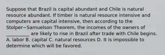 Suppose that Brazil is capital abundant and Chile is natural resource abundant. If timber is natural resource intensive and computers are capital​ intensive, then according to the Stolper−Samuelson ​Theorem, the incomes of the owners of​ __________ are likely to rise in Brazil after trade with Chile begins. A. labor B. capital C. natural resources D. It is impossible to determine which will be favored.