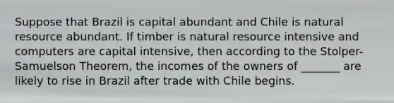 Suppose that Brazil is capital abundant and Chile is natural resource abundant. If timber is natural resource intensive and computers are capital intensive, then according to the Stolper-Samuelson Theorem, the incomes of the owners of _______ are likely to rise in Brazil after trade with Chile begins.