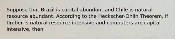 Suppose that Brazil is capital abundant and Chile is natural resource abundant. According to the Heckscher-Ohlin Theorem, if timber is natural resource intensive and computers are capital intensive, then