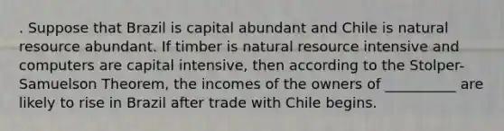 . Suppose that Brazil is capital abundant and Chile is natural resource abundant. If timber is natural resource intensive and computers are capital intensive, then according to the Stolper-Samuelson Theorem, the incomes of the owners of __________ are likely to rise in Brazil after trade with Chile begins.