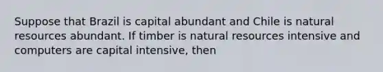 Suppose that Brazil is capital abundant and Chile is natural resources abundant. If timber is natural resources intensive and computers are capital intensive, then