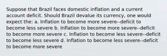 Suppose that Brazil faces domestic inflation and a current account deficit. Should Brazil devalue its currency, one would expect the: a. Inflation to become more severe--deficit to become less severe b. Inflation to become more severe--deficit to become more severe c. Inflation to become less severe--deficit to become less severe d. Inflation to become less severe--deficit to become more severe