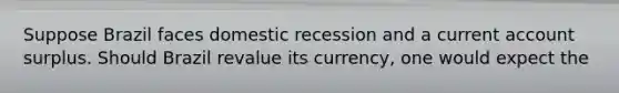 Suppose Brazil faces domestic recession and a current account surplus. Should Brazil revalue its currency, one would expect the