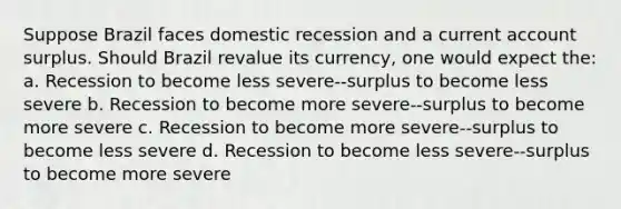 Suppose Brazil faces domestic recession and a current account surplus. Should Brazil revalue its currency, one would expect the: a. Recession to become less severe--surplus to become less severe b. Recession to become more severe--surplus to become more severe c. Recession to become more severe--surplus to become less severe d. Recession to become less severe--surplus to become more severe