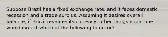 Suppose Brazil has a fixed exchange rate, and it faces domestic recession and a trade surplus. Assuming it desires overall balance, if Brazil revalues its currency, other things equal one would expect which of the following to occur?