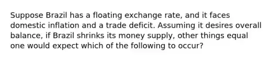 Suppose Brazil has a floating exchange rate, and it faces domestic inflation and a trade deficit. Assuming it desires overall balance, if Brazil shrinks its money supply, other things equal one would expect which of the following to occur?