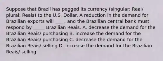 Suppose that Brazil has pegged its currency (singular: Real/ plural: Reais) to the U.S. Dollar. A reduction in the demand for Brazilian exports will ____, and the Brazilian central bank must respond by _____ Brazilian Reais. A. decrease the demand for the Brazilian Reais/ purchasing B. increase the demand for the Brazilian Reais/ purchasing C. decrease the demand for the Brazilian Reais/ selling D. increase the demand for the Brazilian Reais/ selling