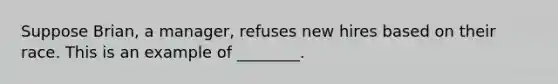 Suppose Brian, a manager, refuses new hires based on their race. This is an example of ________.