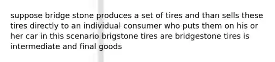 suppose bridge stone produces a set of tires and than sells these tires directly to an individual consumer who puts them on his or her car in this scenario brigstone tires are bridgestone tires is intermediate and final goods