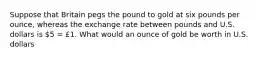 Suppose that Britain pegs the pound to gold at six pounds per ounce, whereas the exchange rate between pounds and U.S. dollars is 5 = £1. What would an ounce of gold be worth in U.S. dollars