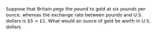 Suppose that Britain pegs the pound to gold at six pounds per ounce, whereas the <a href='https://www.questionai.com/knowledge/k77cG4hXWk-exchange-rate' class='anchor-knowledge'>exchange rate</a> between pounds and U.S. dollars is 5 = £1. What would an ounce of gold be worth in U.S. dollars