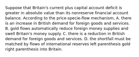 Suppose that​ Britain's current plus capital account deficit is greater in absolute value than its nonreserve financial account balance. According to the​ price-specie-flow mechanism, A. there is an increase in British demand for foreign goods and services. B. gold flows automatically reduce foreign money supplies and swell Britain's money supply. C. there is a reduction in British demand for foreign goods and services. D. the shortfall must be matched by flows of international reserves left parenthesis gold right parenthesis into Britain.