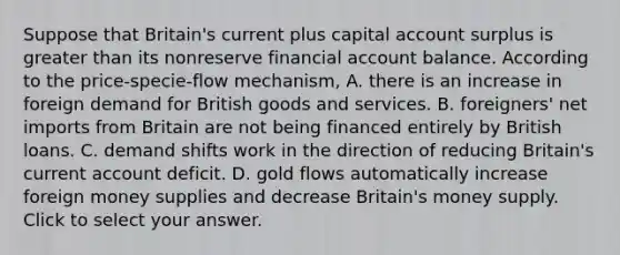 Suppose that​ Britain's current plus capital account surplus is <a href='https://www.questionai.com/knowledge/ktgHnBD4o3-greater-than' class='anchor-knowledge'>greater than</a> its nonreserve financial account balance. According to the​ price-specie-flow mechanism, A. there is an increase in foreign demand for British goods and services. B. foreigners' net imports from Britain are not being financed entirely by British loans. C. demand shifts work in the direction of reducing Britain's current account deficit. D. gold flows automatically increase foreign money supplies and decrease Britain's money supply. Click to select your answer.