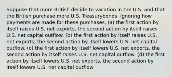 Suppose that more British decide to vacation in the U.S. and that the British purchase more U.S. Treasurybonds. Ignoring how payments are made for these purchases, (a) the first action by itself raises U.S. net exports, the second action by itself raises U.S. net capital outflow. (b) the first action by itself raises U.S. net exports, the second action by itself lowers U.S. net capital outflow. (c) the first action by itself lowers U.S. net exports, the second action by itself raises U.S. net capital outflow. (d) the first action by itself lowers U.S. net exports, the second action by itself lowers U.S. net capital outflow