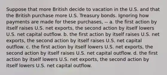 Suppose that more British decide to vacation in the U.S. and that the British purchase more U.S. Treasury bonds. Ignoring how payments are made for these purchases, -- a. the first action by itself raises U.S. net exports, the second action by itself lowers U.S. net capital outflow. b. the first action by itself raises U.S. net exports, the second action by itself raises U.S. net capital outflow. c. the first action by itself lowers U.S. net exports, the second action by itself raises U.S. net capital outflow. d. the first action by itself lowers U.S. net exports, the second action by itself lowers U.S. net capital outflow.