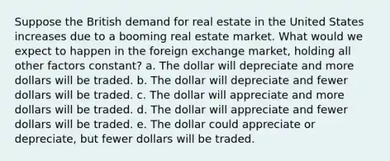 Suppose the British demand for real estate in the United States increases due to a booming real estate market. What would we expect to happen in the foreign exchange market, holding all other factors constant? a. The dollar will depreciate and more dollars will be traded. b. The dollar will depreciate and fewer dollars will be traded. c. The dollar will appreciate and more dollars will be traded. d. The dollar will appreciate and fewer dollars will be traded. e. The dollar could appreciate or depreciate, but fewer dollars will be traded.