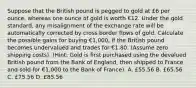 Suppose that the British pound is pegged to gold at £6 per ounce, whereas one ounce of gold is worth €12. Under the gold standard, any misalignment of the exchange rate will be automatically corrected by cross border flows of gold. Calculate the possible gains for buying €1,000, if the British pound becomes undervalued and trades for €1.80. (Assume zero shipping costs). (Hint: Gold is first purchased using the devalued British pound from the Bank of England, then shipped to France and sold for €1,000 to the Bank of France). A. £55.56 B. £65.56 C. £75.56 D. £85.56