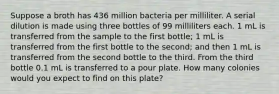 Suppose a broth has 436 million bacteria per milliliter. A serial dilution is made using three bottles of 99 milliliters each. 1 mL is transferred from the sample to the first bottle; 1 mL is transferred from the first bottle to the second; and then 1 mL is transferred from the second bottle to the third. From the third bottle 0.1 mL is transferred to a pour plate. How many colonies would you expect to find on this plate?