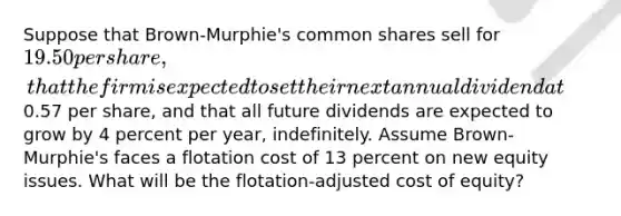 Suppose that Brown-Murphie's common shares sell for 19.50 per share, that the firm is expected to set their next annual dividend at0.57 per share, and that all future dividends are expected to grow by 4 percent per year, indefinitely. Assume Brown-Murphie's faces a flotation cost of 13 percent on new equity issues. What will be the flotation-adjusted cost of equity?