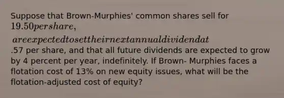 Suppose that Brown-Murphies' common shares sell for 19.50 per share, are expected to set their next annual dividend at.57 per share, and that all future dividends are expected to grow by 4 percent per year, indefinitely. If Brown- Murphies faces a flotation cost of 13% on new equity issues, what will be the flotation-adjusted cost of equity?