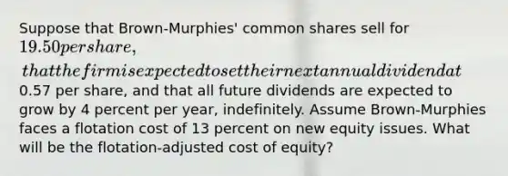 Suppose that Brown-Murphies' common shares sell for 19.50 per share, that the firm is expected to set their next annual dividend at0.57 per share, and that all future dividends are expected to grow by 4 percent per year, indefinitely. Assume Brown-Murphies faces a flotation cost of 13 percent on new equity issues. What will be the flotation-adjusted cost of equity?