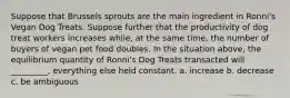 Suppose that Brussels sprouts are the main ingredient in Ronni's Vegan Dog Treats. Suppose further that the productivity of dog treat workers increases while, at the same time, the number of buyers of vegan pet food doubles. In the situation above, the equilibrium quantity of Ronni's Dog Treats transacted will _________, everything else held constant. a. increase b. decrease c. be ambiguous