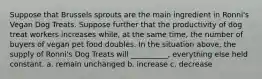 Suppose that Brussels sprouts are the main ingredient in Ronni's Vegan Dog Treats. Suppose further that the productivity of dog treat workers increases while, at the same time, the number of buyers of vegan pet food doubles. In the situation above, the supply of Ronni's Dog Treats will __________, everything else held constant. a. remain unchanged b. increase c. decrease