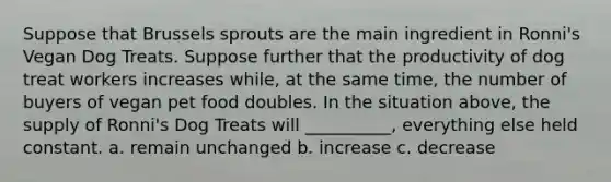 Suppose that Brussels sprouts are the main ingredient in Ronni's Vegan Dog Treats. Suppose further that the productivity of dog treat workers increases while, at the same time, the number of buyers of vegan pet food doubles. In the situation above, the supply of Ronni's Dog Treats will __________, everything else held constant. a. remain unchanged b. increase c. decrease