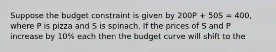 Suppose the budget constraint is given by 200P + 50S = 400, where P is pizza and S is spinach. If the prices of S and P increase by 10% each then the budget curve will shift to the