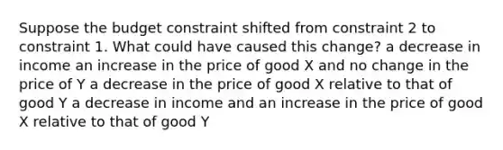 Suppose the budget constraint shifted from constraint 2 to constraint 1. What could have caused this change? a decrease in income an increase in the price of good X and no change in the price of Y a decrease in the price of good X relative to that of good Y a decrease in income and an increase in the price of good X relative to that of good Y