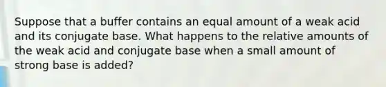 Suppose that a buffer contains an equal amount of a weak acid and its conjugate base. What happens to the relative amounts of the weak acid and conjugate base when a small amount of strong base is added?