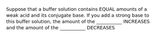 Suppose that a buffer solution contains EQUAL amounts of a weak acid and its conjugate base. If you add a strong base to this buffer solution, the amount of the ___________ INCREASES and the amount of the ___________ DECREASES