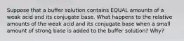 Suppose that a buffer solution contains EQUAL amounts of a weak acid and its conjugate base. What happens to the relative amounts of the weak acid and its conjugate base when a small amount of strong base is added to the buffer solution? Why?