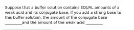 Suppose that a buffer solution contains EQUAL amounts of a weak acid and its conjugate base. If you add a strong base to this buffer solution, the amount of the conjugate base _________and the amount of the weak acid _________