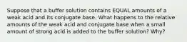 Suppose that a buffer solution contains EQUAL amounts of a weak acid and its conjugate base. What happens to the relative amounts of the weak acid and conjugate base when a small amount of strong acid is added to the buffer solution? Why?