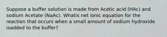 Suppose a buffer solution is made from Acetic acid (HAc) and sodium Acetate (NaAc). Whatis net ionic equation for the reaction that occurs when a small amount of sodium hydroxide isadded to the buffer?