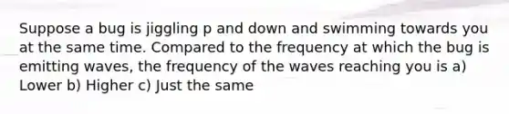 Suppose a bug is jiggling p and down and swimming towards you at the same time. Compared to the frequency at which the bug is emitting waves, the frequency of the waves reaching you is a) Lower b) Higher c) Just the same