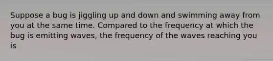 Suppose a bug is jiggling up and down and swimming away from you at the same time. Compared to the frequency at which the bug is emitting waves, the frequency of the waves reaching you is